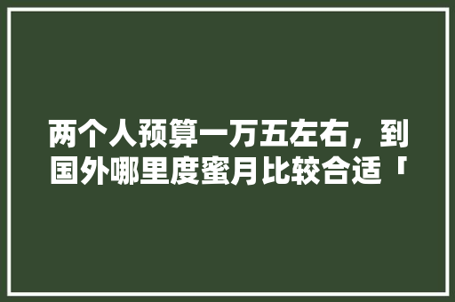 两个人预算一万五左右，到国外哪里度蜜月比较合适「情侣旅游花费」 两个人预算一万五左右，到国外哪里度蜜月比较合适「情侣旅游花费」 美食食谱
