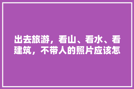 出去旅游，看山、看水、看建筑，不带人的照片应该怎么拍「国内旅游拍照攻略大全图片」