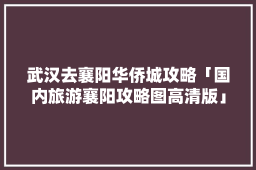 武汉去襄阳华侨城攻略「国内旅游襄阳攻略图高清版」 武汉去襄阳华侨城攻略「国内旅游襄阳攻略图高清版」 美食食谱