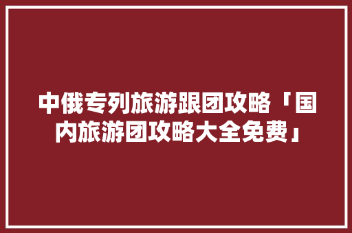 中俄专列旅游跟团攻略「国内旅游团攻略大全免费」 中俄专列旅游跟团攻略「国内旅游团攻略大全免费」 家庭生活