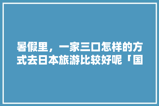 暑假里，一家三口怎样的方式去日本旅游比较好呢「国内旅游到日本旅游攻略图」 暑假里，一家三口怎样的方式去日本旅游比较好呢「国内旅游到日本旅游攻略图」 旅游指南