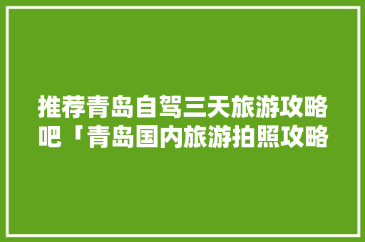 推荐青岛自驾三天旅游攻略吧「青岛国内旅游拍照攻略图片」 推荐青岛自驾三天旅游攻略吧「青岛国内旅游拍照攻略图片」 家庭生活