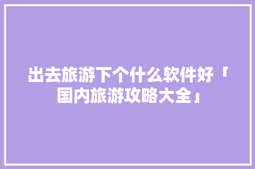 出去旅游下个什么软件好「国内旅游攻略大全」 出去旅游下个什么软件好「国内旅游攻略大全」 美食食谱