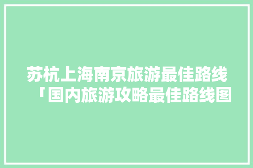 苏杭上海南京旅游最佳路线「国内旅游攻略最佳路线图」