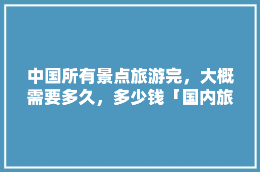 中国所有景点旅游完，大概需要多久，多少钱「国内旅游攻略大全集最新」 中国所有景点旅游完，大概需要多久，多少钱「国内旅游攻略大全集最新」 旅游指南