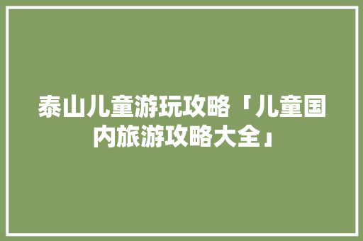 泰山儿童游玩攻略「儿童国内旅游攻略大全」 泰山儿童游玩攻略「儿童国内旅游攻略大全」 美食食谱