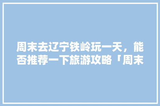 周末去辽宁铁岭玩一天，能否推荐一下旅游攻略「周末国内旅游攻略最新消息」