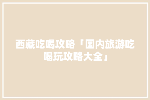 西藏吃喝攻略「国内旅游吃喝玩攻略大全」 西藏吃喝攻略「国内旅游吃喝玩攻略大全」 生活技巧