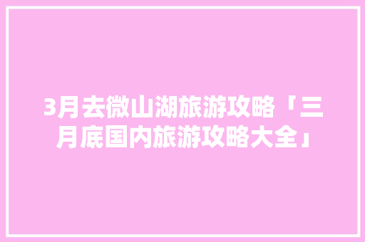 3月去微山湖旅游攻略「三月底国内旅游攻略大全」 3月去微山湖旅游攻略「三月底国内旅游攻略大全」 时尚潮流