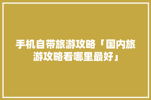 手机自带旅游攻略「国内旅游攻略看哪里最好」 手机自带旅游攻略「国内旅游攻略看哪里最好」 时尚潮流