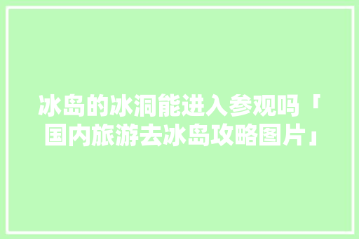 冰岛的冰洞能进入参观吗「国内旅游去冰岛攻略图片」 冰岛的冰洞能进入参观吗「国内旅游去冰岛攻略图片」 时尚潮流