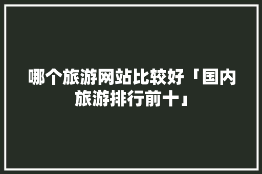 哪个旅游网站比较好「国内旅游排行前十」 哪个旅游网站比较好「国内旅游排行前十」 时尚潮流