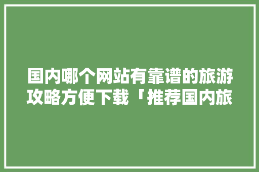国内哪个网站有靠谱的旅游攻略方便下载「推荐国内旅游经典攻略的理由」 国内哪个网站有靠谱的旅游攻略方便下载「推荐国内旅游经典攻略的理由」 时尚潮流