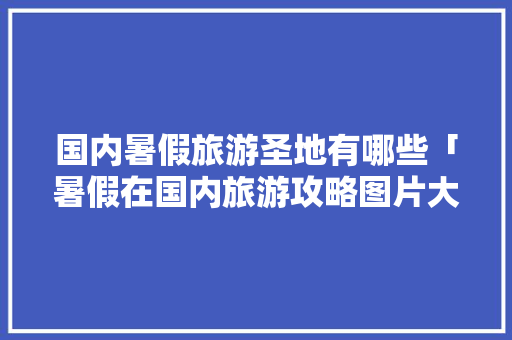 国内暑假旅游圣地有哪些「暑假在国内旅游攻略图片大全」