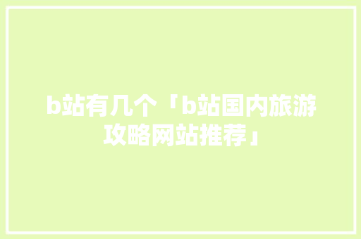 b站有几个「b站国内旅游攻略网站推荐」 b站有几个「b站国内旅游攻略网站推荐」 家庭生活