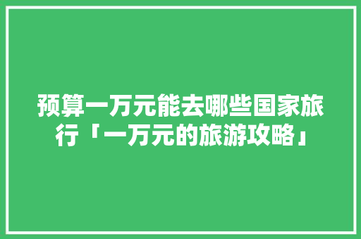 预算一万元能去哪些国家旅行「一万元的旅游攻略」 预算一万元能去哪些国家旅行「一万元的旅游攻略」 美食食谱