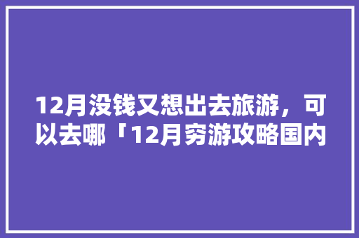 12月没钱又想出去旅游，可以去哪「12月穷游攻略国内旅游」 12月没钱又想出去旅游，可以去哪「12月穷游攻略国内旅游」 家庭生活