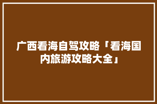 广西看海自驾攻略「看海国内旅游攻略大全」 广西看海自驾攻略「看海国内旅游攻略大全」 家庭生活