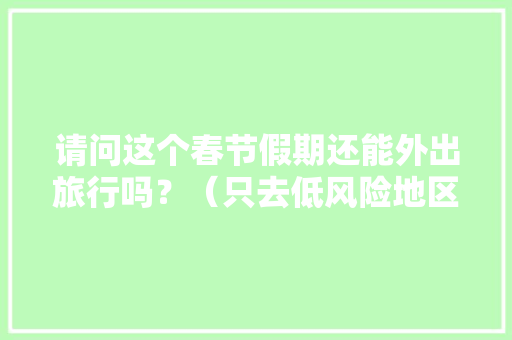 请问这个春节假期还能外出旅行吗？（只去低风险地区）「今年春节旅游推荐」 请问这个春节假期还能外出旅行吗？（只去低风险地区）「今年春节旅游推荐」 家庭生活
