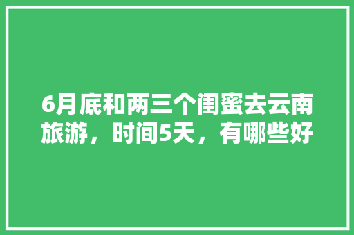 6月底和两三个闺蜜去云南旅游，时间5天，有哪些好的的路线推荐？最好有攻略「带闺蜜去国内旅游攻略文案」