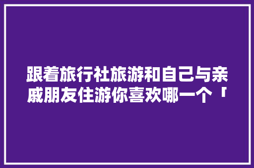 跟着旅行社旅游和自己与亲戚朋友住游你喜欢哪一个「带闺蜜去国内旅游攻略文案」 跟着旅行社旅游和自己与亲戚朋友住游你喜欢哪一个「带闺蜜去国内旅游攻略文案」 家庭生活