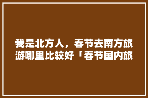 我是北方人，春节去南方旅游哪里比较好「春节国内旅游攻略南方还是北方」 我是北方人，春节去南方旅游哪里比较好「春节国内旅游攻略南方还是北方」 健康知识