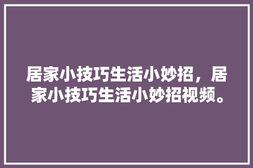 居家小技巧生活小妙招，居家小技巧生活小妙招视频。 居家小技巧生活小妙招，居家小技巧生活小妙招视频。 生活技巧