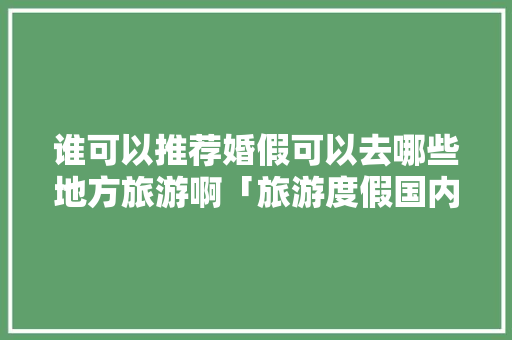 谁可以推荐婚假可以去哪些地方旅游啊「旅游度假国内旅游攻略图片」 谁可以推荐婚假可以去哪些地方旅游啊「旅游度假国内旅游攻略图片」 时尚潮流