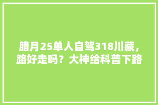 腊月25单人自驾318川藏，路好走吗？大神给科普下路线规划「冬日自驾国内旅游攻略大全」 腊月25单人自驾318川藏，路好走吗？大神给科普下路线规划「冬日自驾国内旅游攻略大全」 时尚潮流