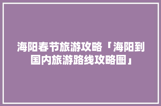 海阳春节旅游攻略「海阳到国内旅游路线攻略图」 海阳春节旅游攻略「海阳到国内旅游路线攻略图」 时尚潮流