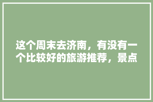 这个周末去济南，有没有一个比较好的旅游推荐，景点啦美食啦「周末国内旅游攻略推荐一下」 这个周末去济南，有没有一个比较好的旅游推荐，景点啦美食啦「周末国内旅游攻略推荐一下」 家庭生活