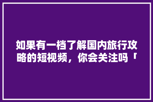 如果有一档了解国内旅行攻略的短视频，你会关注吗「出去旅游国内旅游攻略图片」 如果有一档了解国内旅行攻略的短视频，你会关注吗「出去旅游国内旅游攻略图片」 旅游指南