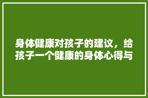 身体健康对孩子的建议，给孩子一个健康的身体心得与建议。 身体健康对孩子的建议，给孩子一个健康的身体心得与建议。 健康知识