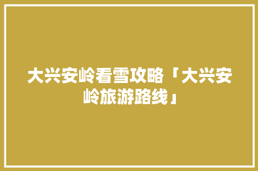 大兴安岭看雪攻略「大兴安岭旅游路线」 大兴安岭看雪攻略「大兴安岭旅游路线」 生活技巧