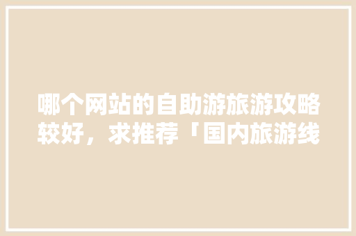 哪个网站的自助游旅游攻略较好，求推荐「国内旅游线路攻略推荐一下」 哪个网站的自助游旅游攻略较好，求推荐「国内旅游线路攻略推荐一下」 生活技巧