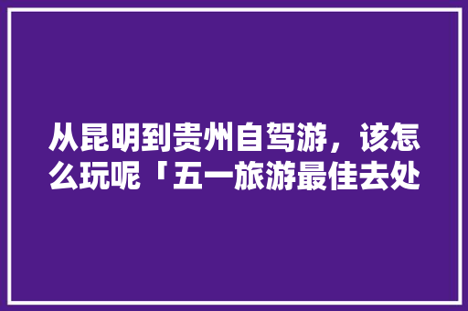 从昆明到贵州自驾游，该怎么玩呢「五一旅游最佳去处贵州」