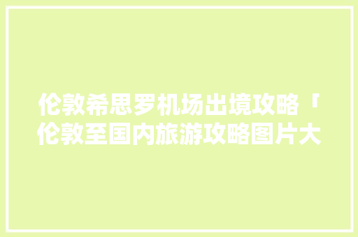 伦敦希思罗机场出境攻略「伦敦至国内旅游攻略图片大全」 伦敦希思罗机场出境攻略「伦敦至国内旅游攻略图片大全」 时尚潮流