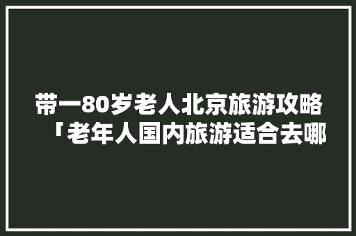 带一80岁老人北京旅游攻略「老年人国内旅游适合去哪里」 带一80岁老人北京旅游攻略「老年人国内旅游适合去哪里」 生活技巧