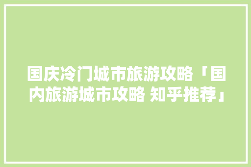 国庆冷门城市旅游攻略「国内旅游城市攻略 知乎推荐」