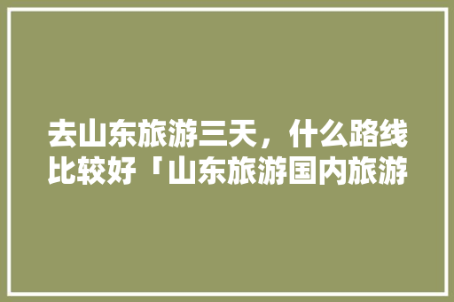 去山东旅游三天，什么路线比较好「山东旅游国内旅游攻略大全」 去山东旅游三天，什么路线比较好「山东旅游国内旅游攻略大全」 美食食谱