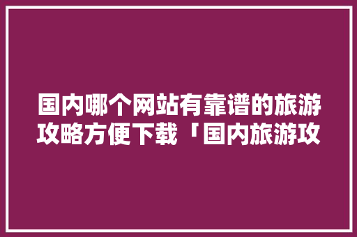 国内哪个网站有靠谱的旅游攻略方便下载「国内旅游攻略一个月多少钱」 国内哪个网站有靠谱的旅游攻略方便下载「国内旅游攻略一个月多少钱」 时尚潮流
