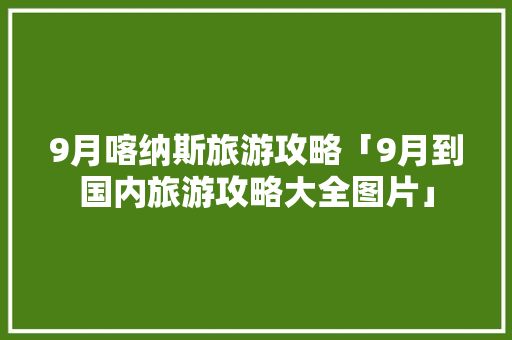9月喀纳斯旅游攻略「9月到国内旅游攻略大全图片」 9月喀纳斯旅游攻略「9月到国内旅游攻略大全图片」 时尚潮流