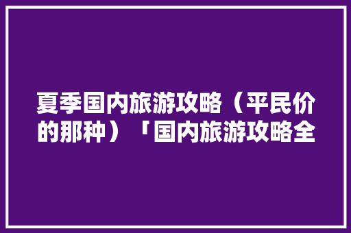 夏季国内旅游攻略（平民价的那种）「国内旅游攻略全集免费」 夏季国内旅游攻略（平民价的那种）「国内旅游攻略全集免费」 时尚潮流