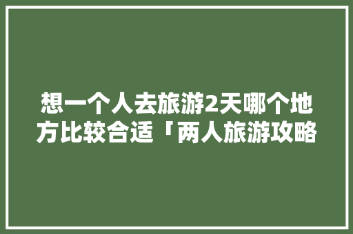 想一个人去旅游2天哪个地方比较合适「两人旅游攻略」 健康知识 想一个人去旅游2天哪个地方比较合适「两人旅游攻略」 想一个人去旅游2天哪个地方比较合适「两人旅游攻略」 健康知识