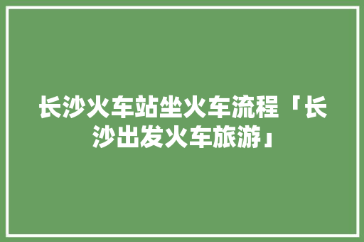 长沙火车站坐火车流程「长沙出发火车旅游」