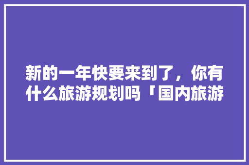 新的一年快要来到了，你有什么旅游规划吗「国内旅游攻略亲子游喀什最新消息」