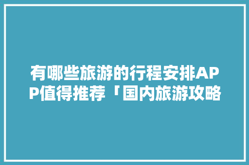 有哪些旅游的行程安排APP值得推荐「国内旅游攻略图文并茂」 有哪些旅游的行程安排APP值得推荐「国内旅游攻略图文并茂」 美食食谱