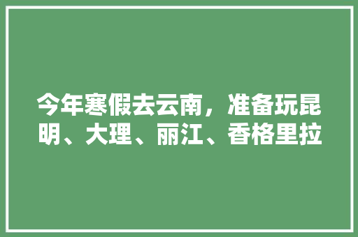 今年寒假去云南，准备玩昆明、大理、丽江、香格里拉，7天左右，有什么好的攻略和建议吗？梅里雪山会封山吗「寒假游玩国内旅游攻略图片」