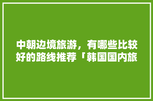 中朝边境旅游，有哪些比较好的路线推荐「韩国国内旅游路线攻略图」 中朝边境旅游，有哪些比较好的路线推荐「韩国国内旅游路线攻略图」 美食食谱