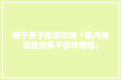 西宁亲子旅游攻略「国内旅游胜地亲子游攻略图」 西宁亲子旅游攻略「国内旅游胜地亲子游攻略图」 美食食谱